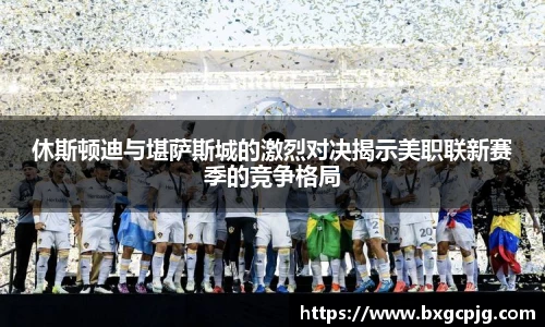 休斯顿迪与堪萨斯城的激烈对决揭示美职联新赛季的竞争格局